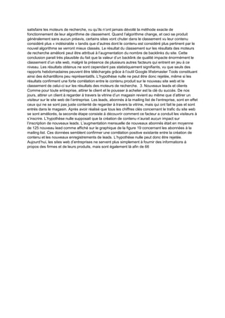 satisfaire les moteurs de recherche, vu qu’ils n’ont jamais dévoilé la méthode exacte de
fonctionnement de leur algorithme de classement. Quand l’algorithme change, et ceci se produit
généralement sans aucun préavis, certains sites vont chuter dans le classement vu leur contenu
considéré plus « indésirable » tandis que d’autres dont le contenu est considéré plus pertinent par le
nouvel algorithme se verront mieux classés. Le résultat du classement sur les résultats des moteurs
de recherche amélioré peut être attribué à l’augmentation du nombre de backlinks du site. Cette
conclusion parait très plausible du fait que la valeur d’un backlink de qualité impacte énormément le
classement d’un site web, malgré la présence de plusieurs autres facteurs qui entrent en jeu à ce
niveau. Les résultats obtenus ne sont cependant pas statistiquement signifiants, vu que seuls des
rapports hebdomadaires peuvent être téléchargés grâce à l’outil Google Webmaster Tools constituant
ainsi des échantillons peu représentatifs. L’hypothèse nulle ne peut être donc rejetée, même si les
résultats confirment une forte corrélation entre le contenu produit sur le nouveau site web et le
classement de celui-ci sur les résultats des moteurs de recherche. 3. Nouveaux leads et clients
Comme pour toute entreprise, attirer le client et le pousser à acheter est la clé du succès. De nos
jours, attirer un client à regarder à travers la vitrine d’un magasin revient au même que d’attirer un
visiteur sur le site web de l’entreprise. Les leads, abonnés à la mailing list de l’entreprise, sont en effet
ceux qui ne se sont pas juste contenté de regarder à travers la vitrine, mais qui ont fait le pas et sont
entrés dans le magasin. Après avoir réalisé que tous les chiffres clés concernant le trafic du site web
se sont améliorés, la seconde étape consiste à découvrir comment ce facteur a conduit les visiteurs à
s’inscrire. L’hypothèse nulle supposait que la création de contenu n’aurait aucun impact sur
l’inscription de nouveaux leads. L’augmentation mensuelle de nouveaux abonnés était en moyenne
de 125 nouveau lead comme affiché sur le graphique de la figure 19 concernant les abonnées à la
mailing list. Ces données semblent confirmer une corrélation positive existante entre la création de
contenu et les nouveaux enregistrements de leads. L’hypothèse nulle peut donc être rejetée.
Aujourd’hui, les sites web d’entreprises ne servent plus simplement à fournir des informations à
propos des firmes et de leurs produits, mais sont également là afin de 66
 