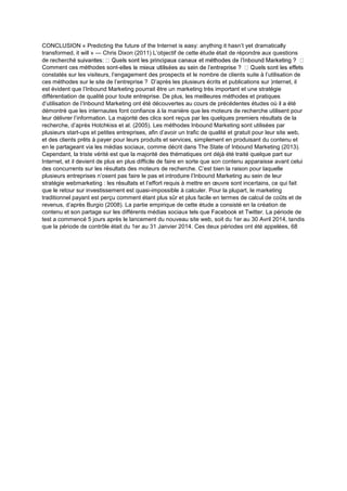 CONCLUSION « Predicting the future of the Internet is easy: anything it hasn’t yet dramatically
transformed, it will » — Chris Dixon (2011) L’objectif de cette étude était de répondre aux questions
de
Comment ces méthodes sont-
constatés sur les visiteurs, l’engagement des prospects et le nombre de clients suite à l’utilisation de
ces méthodes sur le site de l’entreprise ? D’après les plusieurs écrits et publications sur )nternet, il
est évident que l’Inbound Marketing pourrait être un marketing très important et une stratégie
différentiation de qualité pour toute entreprise. De plus, les meilleures méthodes et pratiques
d’utilisation de l’Inbound Marketing ont été découvertes au cours de précédentes études où il a été
démontré que les internautes font confiance à la manière que les moteurs de recherche utilisent pour
leur délivrer l’information. La majorité des clics sont reçus par les quelques premiers résultats de la
recherche, d’après Hotchkiss et al. (2005). Les méthodes Inbound Marketing sont utilisées par
plusieurs start-ups et petites entreprises, afin d’avoir un trafic de qualité et gratuit pour leur site web,
et des clients prêts à payer pour leurs produits et services, simplement en produisant du contenu et
en le partageant via les médias sociaux, comme décrit dans The State of Inbound Marketing (2013).
Cependant, la triste vérité est que la majorité des thématiques ont déjà été traité quelque part sur
Internet, et il devient de plus en plus difficile de faire en sorte que son contenu apparaisse avant celui
des concurrents sur les résultats des moteurs de recherche. C’est bien la raison pour laquelle
plusieurs entreprises n’osent pas faire le pas et introduire l’Inbound Marketing au sein de leur
stratégie webmarketing : les résultats et l’effort requis à mettre en œuvre sont incertains, ce qui fait
que le retour sur investissement est quasi-impossible à calculer. Pour la plupart, le marketing
traditionnel payant est perçu comment étant plus sûr et plus facile en termes de calcul de coûts et de
revenus, d’après Burgio (2008). La partie empirique de cette étude a consisté en la création de
contenu et son partage sur les différents médias sociaux tels que Facebook et Twitter. La période de
test a commencé 5 jours après le lancement du nouveau site web, soit du 1er au 30 Avril 2014, tandis
que la période de contrôle était du 1er au 31 Janvier 2014. Ces deux périodes ont été appelées, 68
 