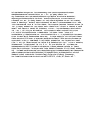 BIBLIOGRAPHIE Abhyankar A. Social Networking Sites Symbiosis )nstitute of Business
Management’s research journal Samvad, Vol. 2, 2011 [En ligne]. Adresse URL:
http://www.sibm.edu/FacultyResearch/pdf/samvad2.pdf Alpar P. Porembski M. Pickerodt S.
Measuring the Efficiency of Web Site Traffic Generation )nternational Journal of Electronic
Commerce, Vol. , No. , [En ligne]. Adresse URL : http://dl.acm.org/citation.cfm?id=1287008 Avery J.
Dahod N. Steenburgh T. Hubspot: Inbound Marketing and web 2.0 (arvard Business School Cases,
2009 Avrachenkov K. Litvak N. The Effect of New Links on Google PageRank. Stochastic Models Vol.
, No. , [En ligne]. Adresse URL : http://eprints.eemcs.utwente.nl/8031/ Boyd D.M. Ellison N.B. Social
Network Sites: Definition, History, and Scholarship Journal of Computer-Mediated Communication,
Vol. 13 No. 1, 2007 [En ligne]. Adresse URL : http://onlinelibrary.wiley.com/doi/10.1111/j.1083-
6101.2007.00393.x/pdf Brockmeier J. Google’s Matt Cutts: Good Content Trumps SEO
ReadWriteWeb, [En ligne] Adresse URL : http://readwrite.com/2011/12/13/googles-matt-cutts-good-
conten Brooks G. Email Marketing New Media Age, . Burgio M. Highlights from the State of Search
Engine Marketing 2007 Survey of Advertisers and Agencies Search Engine Marketing Professional
Organization (SEMPO) – SMX Madrid, 2008 [En ligne]. Adresse URL : http://slidesha.re/1k3DelW
Case C.J. King D.L. Twitter Usage in the Fortune 50: A Marketing Opportunity?” Journal of Marketing
Development & Competitiveness, Vol. 5 No. 3, 2011 [En ligne]. Adresse URL : http://www.na-
businesspress.com/JMDC/CJCaseWeb.pdf deGeyter S. How to Measure the Value of a Search
Engine Ranking Visibility – The Magazine for Online Marketing Strategies, 2012 [En ligne]. Adresse
URL : http://www.visibilitymagazine.com/pole-position-marketing/stoney-degeyter/how-tomeasure-the-
value-of-a-search-engine-ranking Desrosiers K. Paisner M. Return on Investment from Inbound
Marketing through Implementing Hubspot Software BizTechDay, [En ligne]. Adresse URL :
http://www.biztechday.com/wp-content/uploads/2011/09/2011_HubSp_ROI_Report.pdf 71
 
