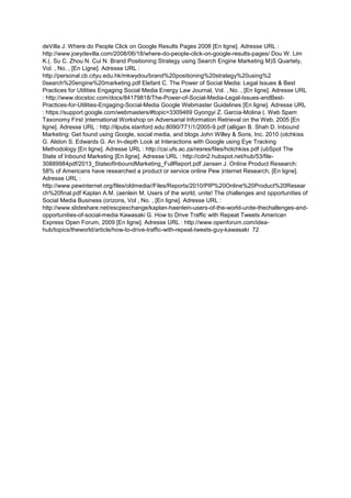 deVilla J. Where do People Click on Google Results Pages 2008 [En ligne]. Adresse URL :
http://www.joeydevilla.com/2008/06/18/where-do-people-click-on-google-results-pages/ Dou W. Lim
K.(. Su C. Zhou N. Cui N. Brand Positioning Strategy using Search Engine Marketing M)S Quartely,
Vol. , No. , [En Ligne]. Adresse URL :
http://personal.cb.cityu.edu.hk/mkwydou/brand%20positioning%20strategy%20using%2
0search%20engine%20marketing.pdf Elefant C. The Power of Social Media: Legal Issues & Best
Practices for Utilities Engaging Social Media Energy Law Journal, Vol. , No. , [En ligne]. Adresse URL
: http://www.docstoc.com/docs/84179818/The-Power-of-Social-Media-Legal-Issues-andBest-
Practices-for-Utilities-Engaging-Social-Media Google Webmaster Guidelines [En ligne]. Adresse URL
: https://support.google.com/webmasters/#topic=3309469 Gyongyi Z. Garcia-Molina (. Web Spam
Taxonomy First )nternational Workshop on Adversarial Information Retrieval on the Web, 2005 [En
ligne]. Adresse URL : http://ilpubs.stanford.edu:8090/771/1/2005-9.pdf (alligan B. Shah D. Inbound
Marketing: Get found using Google, social media, and blogs John Willey & Sons, Inc. 2010 (otchkiss
G. Alston S. Edwards G. An In-depth Look at Interactions with Google using Eye Tracking
Methodology [En ligne]. Adresse URL : http://csi.ufs.ac.za/resres/files/hotchkiss.pdf (ubSpot The
State of Inbound Marketing [En ligne]. Adresse URL : http://cdn2.hubspot.net/hub/53/file-
30889984pdf/2013_StateofInboundMarketing_FullReport.pdf Jansen J. Online Product Research:
58% of Americans have researched a product or service online Pew )nternet Research, [En ligne].
Adresse URL :
http://www.pewinternet.org/files/oldmedia//Files/Reports/2010/PIP%20Online%20Product%20Resear
ch%20final.pdf Kaplan A.M. (aenlein M. Users of the world, unite! The challenges and opportunities of
Social Media Business (orizons, Vol , No. , [En ligne]. Adresse URL :
http://www.slideshare.net/escpexchange/kaplan-haenlein-users-of-the-world-unite-thechallenges-and-
opportunities-of-social-media Kawasaki G. How to Drive Traffic with Repeat Tweets American
Express Open Forum, 2009 [En ligne]. Adresse URL : http://www.openforum.com/idea-
hub/topics/theworld/article/how-to-drive-traffic-with-repeat-tweets-guy-kawasaki 72
 
