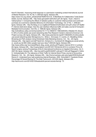 Kent R. Brandal (. Improving email response in a permission marketing context International Journal
of Market Research, Vol. 45, No. 4, 2003 [En ligne]. Adresse URL :
https://www.mrs.org.uk/ijmr_article/article/78285 Kim E.E. A Manifesto for Collaborative Tools Doctor
Dobbs Journal, Adresse URL : http://www.gerrystahl.net/hci/kim.pdf [En ligne]. Kuan (. Bock G.
Vathanophas V. Comparing the effects of website quality on customer initial purchase and continued
purchase at e-commerce websites Behaviour & )nformation Technology, Vol. 27 No. 1, 2008 [En
ligne]. Adresse URL : http://fumblog.um.ac.ir/gallery/578/delone%20mclean-en4.pdf Lohse G.R Spiller
P. Internet retail store design: How the user interface influences traffic and sales Journal of Computer-
Mediated Communication, Vol.5 No. 2, 1999 [En ligne]. Adresse URL :
http://onlinelibrary.wiley.com/enhanced/doi/10.1111/j.10836101.1999.tb00339.x/ Madden M. Zickuhr
K. 65% of online adults use social networking sites Pew Research Center’s )nternet & American Life
Project surveys, [En ligne]. Adresse URL : http://www.pewinternet.org/2011/08/26/65-of-online-adults-
use-social-networking-sites/ Montgomery A.L. Shibo L. Srinivasan. K. Liechty J.C. Modelling Online
Browsing and Path analysis Using Clickstream Data Marketing Science, Vol. , No. , [En ligne].
Adresse URL : http://gdurl.com/IytP Nardi B.A. Schiano D.J. Cumbrecht M. Blogging as social activity,
or, would you let 900 million people read your diary? 2004 [En ligne]. Adresse URL :
http://www.artifex.org/~bonnie/pdf/Nardi_blog_social_activity.pdf Pingdom Internet 2012 in numbers
[En ligne]. Adresse URL : http://royal.pingdom.com/2013/01/16/internet-2012-in-numbers/ Princz M.
Search engine ranking Proceedings of the th International Conference on Applied Informatics, Vol. 2,
2007 [En ligne]. Adresse URL : http://icai.ektf.hu/pdf/ICAI2007-vol2-pp417-422.pdf Rajgopal S. Kotha
S. Venkatachalam M. The relevance of Web Traffic for Internet Stock Prices Journal of Accounting
Research, Vol. , No. , [En ligne]. Adresse URL : http://home.business.utah.edu/mgtwh/WSC/kotha.pdf
Renom E. Understand your web positioning )nternet Business, 2002. Schonfeld E. Facebook Drives
Percentage Of Social Sharing On The Web Techcrunch, 2010 [En ligne]. Adresse URL :
http://techcrunch.com/2010/02/16/facebook44-percent-social-sharing/ 73
 