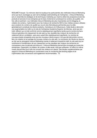 RESUMÉ Français Ce mémoire décrit et explique les particularités des méthodes Inbound Marketing
ainsi que leurs avantages au sein de la stratégie webmarketing de l’entreprise. L’Inbound Marketing
est un ensemble de stratégies et de techniques marketing qui visent à attirer les prospects envers les
produits et services d’une entreprise par le biais d’)nternet en produisant du contenu de qualité, à la
fois utile et pertinent. Les méthodes Inbound Marketing les plus importantes sont le blogging, la
création de contenu, l’optimisation pour les moteurs de recherche SEO et les médias sociaux utilisées
pour produire du contenu de qualité qui couvre des thématiques pertinentes pour la cible,
généralement constituée de clients existants, d’acheteurs et d’influenceurs. Cette étude a démontré
une augmentation du trafic sur le site de l’entreprise Academia Superior de Idiomas, ainsi que son
trafic référent qui ont été confirmé comme statistiquement signifiants tandis que le nombre de liens
Inbound générés et le classement du site web sur les résultats des moteurs de recherche ont
nettement été en corrélation, sans pour autant être statistiquement signifiants. Le nombre de
nouveaux leads enregistrés ainsi que les nouveaux clients acquis n’ont pas été démontrés comme
liés à la création et au partage de nouveau contenu du site web. La conclusion de l’étude se résume
au fait que la campagne Inbound Marketing menée à nettement impacté le trafic du site web tout en
contribuant à l’amélioration de son classement sur les résultats des moteurs de recherche en
comparaison avec la période pré-Inbound. L’Inbound Marketing devrait être envisagé par toutes les
entreprises. Cependant, la création de contenu à elle seule n’est pas suffisante. Un effort du même
niveau devrait être fourni afin de convertir les visiteurs en clients. Des études supplémentaires par
rapport à l’Inbound Marketing en combinaison avec le monitoring des landing pages et de
l’optimisation des conversions sont également recommandées. 75
 