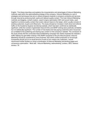 English This thesis describes and explains the characteristics and advantages of Inbound Marketing
methods used within the webmartketing strategy of the company. Inbound Marketing is a set of
strategies and techniques that aims to attract prospects towards a company’s products and services
through )nternet by producing both useful and relevant quality content. The main Inbound Marketing
methods are blogging, content creation, search engine optimization SEO and social media, used
together to produce quality content that covers relevant topics to the target, which usually consists of
existing customers, buyers and influencers. This study showed an increase in both direct and referral
traffic on the Academia Superior de Idiomas website, which has been confirmed as statistically
significant, while the number of generated Inbound links and SERP ranking were positively correlated,
but not statistically significant. The number of new leads and new paying customers were not proved
as correlated to the publishing and sharing new content on the company’s website. The conclusion of
the study shows that the conducted Inbound Marketing campaign has clearly impacted the website’s
traffic helping it to get better ranking in the SERP compared to the pre-Inbound period. Inbound
Marketing should be considered by every business. But online content production is not enough.
Companies should put on an equal amount of work to turn visitors into customers. I would
recommend further studies on using a combination of Inbound Marketing and landing pages and
conversions optimization. Mots clés : Inbound Marketing, webmarketing, contenu, SEO, réseaux
sociaux 76
 