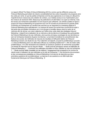 Le rapport officiel The State of Inbound Marketing (2013) a conclu que les différents canaux de
l’Inbound Marketing permettent de réduire considérablement les coûts d’acquisition de prospects ainsi
les coûts par vente, et que les petites entreprises sont les plus agressives à ce niveau en allouant la
majorité de leurs ressources à la création de contenu, aux médias sociaux et au l’optimisation pour
les moteurs de recherche SEO. Beaucoup de publications ont été faites à ce sujet sur Internet, mais
les travaux de recherches spécialisés ne sont toujours pas suffisants. Les articles publiés en ligne à
propos de l’Inbound Marketing ont quasiment tous une fin lucrative et proviennent en grande partie
d’individus et d’entreprises qui vendent des services qui se rapportent au marketing digital et à
l’Inbound Marketing plus spécialement. Le manque de travaux de recherches concernant le sujet a
fait partie des principales motivations qui m’ont poussé à travailler dessus dans le cadre de ce
mémoire afin de donner une vision objective sur l’effet et les coûts réels des stratégies Inbound
Marketing. L’objectif de la réalisation de ce mémoire a été de décrire et d’expliquer les particularités
de l’Inbound Marketing et de ses méthodes, ainsi que les principaux avantages de ces dernières au
sein de l’entreprise Academia Superior de Idiomas. Le but étant d’améliorer la compréhension des
facteurs de succès, les méthodes de mesures de résultats et l’efficacité relative de l’Inbound
Marketing à travers une étude de cas. Pour atteindre cet objectif, j’ai posé la problématique suivante :
« L’Inbound Marketing est-il une alternative efficace au marketing traditionnel ? » Afin de traiter cette
problématique, il m’a été nécessaire de la décliner en plusieurs questions de recherches auxquelles
j’ai essayé de répondre tou
-elles le mieux utilisées au sein de l’entreprise
et le nombre de
clients suite à l’utilisation de ces méthodes sur le site de l’entreprise ? Une recherche documentaire
et des connaissances préalables en Inbound Marketing m’ont permis de répondre aux deux
premières questions de la problématique. La réponse à ces questions a en effet traité des
fondements théoriques de l’Inbound Marketing. 8
 
