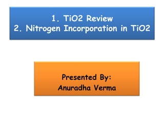 1. TiO2 Review
2. Nitrogen Incorporation in TiO2
Presented By:
Anuradha Verma
 