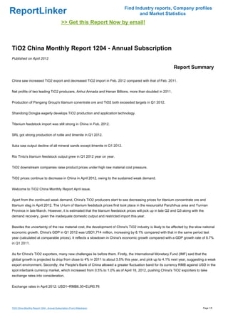 Find Industry reports, Company profiles
ReportLinker                                                                       and Market Statistics
                                             >> Get this Report Now by email!



TiO2 China Monthly Report 1204 - Annual Subscription
Published on April 2012

                                                                                                            Report Summary

China saw increased TiO2 export and decreased TiO2 import in Feb. 2012 compared with that of Feb. 2011.


Net profits of two leading TiO2 producers, Anhui Annada and Henan Billions, more than doubled in 2011.


Production of Pangang Group's titanium conentrate ore and TiO2 both exceeded targets in Q1 2012.


Shandong Dongjia eagerly develops TiO2 production and application technology.


Titanium feedstock import was still strong in China in Feb. 2012.


SRL got strong production of rutile and ilmenite in Q1 2012.


Iluka saw output decline of all mineral sands except ilmenite in Q1 2012.


Rio Tinto's titanium feedstock output grew in Q1 2012 year on year.


TiO2 downstream companies raise product prices under high raw material cost pressure.


TiO2 prices continue to decrease in China in April 2012, owing to the sustained weak demand.


Welcome to TiO2 China Monthly Report April issue.


Apart from the continued weak demand, China's TiO2 producers start to see decreasing prices for titanium concentrate ore and
titanium slag in April 2012. The U-turn of titanium feedstock prices first took place in the resourceful Panzhihua area and Yunnan
Province in late March. However, it is estimated that the titanium feedstock prices will pick up in late Q2 and Q3 along with the
demand recovery, given the inadequate domestic output and restricted import this year.


Besides the uncertainty of the raw material cost, the development of China's TiO2 industry is likely to be affected by the slow national
economic growth. China's GDP in Q1 2012 was USD1,714 million, increasing by 8.1% compared with that in the same period last
year (calculated at comparable prices). It reflects a slowdown in China's economic growth compared with a GDP growth rate of 9.7%
in Q1 2011.


As for China's TiO2 exporters, many new challenges lie before them. Firstly, the International Monetary Fund (IMF) said that the
global growth is projected to drop from close to 4% in 2011 to about 3.5% this year, and pick up to 4.1% next year, suggesting a weak
export environment. Secondly, the People's Bank of China allowed a greater fluctuation band for its currency RMB against USD in the
spot interbank currency market, which increased from 0.5% to 1.0% as of April 16, 2012, pushing China's TiO2 exporters to take
exchange rates into consideration.


Exchange rates in April 2012: USD1=RMB6.30=EUR0.76




TiO2 China Monthly Report 1204 - Annual Subscription (From Slideshare)                                                          Page 1/5
 