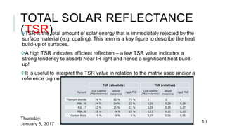 TOTAL SOLAR REFLECTANCE
(TSR)TSR is the total amount of solar energy that is immediately rejected by the
surface material (e.g. coating). This term is a key figure to describe the heat
build-up of surfaces.
A high TSR indicates efficient reflection – a low TSR value indicates a
strong tendency to absorb Near IR light and hence a significant heat build-
up!
It is useful to interpret the TSR value in relation to the matrix used and/or a
reference pigment (e.g. titanium dioxide).
Thursday,
January 5, 2017 10
 