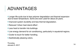 ADVANTAGES
Longer life-cycle due to less polymer degradation and thermal expansion
due to lower temperature. Some are even used for about 25 years.
Improved system durability and less thermal degradation.
Reduced ‘Urban heat island effect’.
Less heat to transfer into buildings
Low energy demand for air conditioning, particularly in equatorial regions.
Cooler to touch for better handling.
Aesthetically pleasing colors.
Thursday,
January 5, 2017 14
 