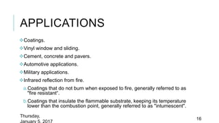 APPLICATIONS
Coatings.
Vinyl window and sliding.
Cement, concrete and pavers.
Automotive applications.
Military applications.
Infrared reflection from fire.
a.Coatings that do not burn when exposed to fire, generally referred to as
"fire resistant“.
b.Coatings that insulate the flammable substrate, keeping its temperature
lower than the combustion point, generally referred to as "intumescent".
Thursday,
January 5, 2017
16
 