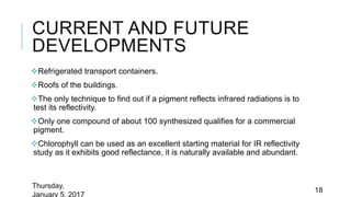 CURRENT AND FUTURE
DEVELOPMENTS
Refrigerated transport containers.
Roofs of the buildings.
The only technique to find out if a pigment reflects infrared radiations is to
test its reflectivity.
Only one compound of about 100 synthesized qualifies for a commercial
pigment.
Chlorophyll can be used as an excellent starting material for IR reflectivity
study as it exhibits good reflectance, it is naturally available and abundant.
Thursday,
January 5, 2017
18
 