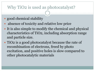 Why TiO2 is used as photocatalyst?
 good chemical stability
 absence of toxicity and relative low price
 It is also simple to modify the chemical and physical
characteristics of TiO2, including absorption range
and particle size.
 TiO2 is a good photocatalyst because the rate of
recombination of electrons, freed by photo
excitation, and positive holes is slow compared to
other photocatalytic materials
 