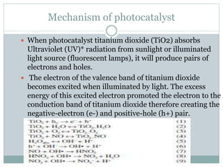 Mechanism of photocatalyst
 When photocatalyst titanium dioxide (TiO2) absorbs
Ultraviolet (UV)* radiation from sunlight or illuminated
light source (fluorescent lamps), it will produce pairs of
electrons and holes.
 The electron of the valence band of titanium dioxide
becomes excited when illuminated by light. The excess
energy of this excited electron promoted the electron to the
conduction band of titanium dioxide therefore creating the
negative-electron (e-) and positive-hole (h+) pair.
 