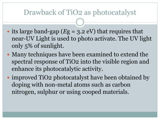 Drawback of TiO2 as photocatalyst
 its large band-gap (Eg = 3.2 eV) that requires that
near-UV Light is used to photo activate. The UV light
only 5% of sunlight.
 Many techniques have been examined to extend the
spectral response of TiO2 into the visible region and
enhance its photocatalytic activity.
 improved TiO2 photocatalyst have been obtained by
doping with non-metal atoms such as carbon
nitrogen, sulphur or using cooped materials.
 