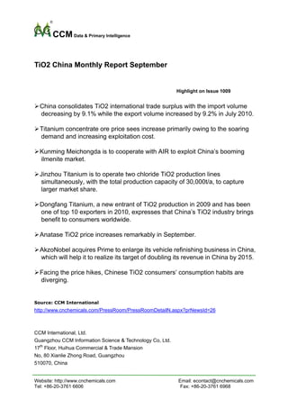 CCM Data & Primary Intelligence


TiO2 China Monthly Report September


                                                          Highlight on Issue 1009


  China consolidates TiO2 international trade surplus with the import volume
  decreasing by 9.1% while the export volume increased by 9.2% in July 2010.

  Titanium concentrate ore price sees increase primarily owing to the soaring
  demand and increasing exploitation cost.

  Kunming Meichongda is to cooperate with AIR to exploit China’s booming
  ilmenite market.

  Jinzhou Titanium is to operate two chloride TiO2 production lines
  simultaneously, with the total production capacity of 30,000t/a, to capture
  larger market share.

  Dongfang Titanium, a new entrant of TiO2 production in 2009 and has been
  one of top 10 exporters in 2010, expresses that China’s TiO2 industry brings
  benefit to consumers worldwide.

  Anatase TiO2 price increases remarkably in September.

  AkzoNobel acquires Prime to enlarge its vehicle refinishing business in China,
  which will help it to realize its target of doubling its revenue in China by 2015.

  Facing the price hikes, Chinese TiO2 consumers’ consumption habits are
  diverging.


Source: CCM International
http://www.cnchemicals.com/PressRoom/PressRoomDetailN.aspx?prNewsId=26



CCM International, Ltd.
Guangzhou CCM Information Science & Technology Co, Ltd.
17th Floor, Huihua Commercial & Trade Mansion
No, 80 Xianlie Zhong Road, Guangzhou
510070, China


Website: http://www.cnchemicals.com                       Email: econtact@cnchemicals.com
Tel: +86-20-3761 6606                                      Fax: +86-20-3761 6968
 