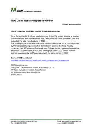 CCM Data & Primary Intelligence


TiO2 China Monthly Report November
                                                                 Editor's recommendation



China's titanium feedstock market draws wide attention

As of September 2010, China totally imported 1,538,352 tonnes ilmenite or titanium
concentrate ore. The import volume was 79.4% over the same period last year and
exceeded the total import volume in 2009.
The soaring import volume of ilmenite or titanium concentrate ore is primarily driven
by the fast capacity expansion of its downstream. Besides the TiO2 industry
consumes over 90% titanium feedstock, and China's titanium sponge also sees fast
expansion. As of October 2010, China totally produced 61,000 tonnes titanium
sponge, increasing by 35.6% compared with the same period in 2009.

Source: CCM International
http://www.cnchemicals.com/PressRoom/PressRoomDetailN.aspx?prNewsId=28

CCM International, Ltd.
Guangzhou CCM Information Science & Technology Co, Ltd.
17th Floor, Huihua Commercial & Trade Mansion
No, 80 Xianlie Zhong Road, Guangzhou
510070, China




Website: http://www.cnchemicals.com                       Email: econtact@cnchemicals.com
Tel: +86-20-3761 6606                                      Fax: +86-20-3761 6968
 