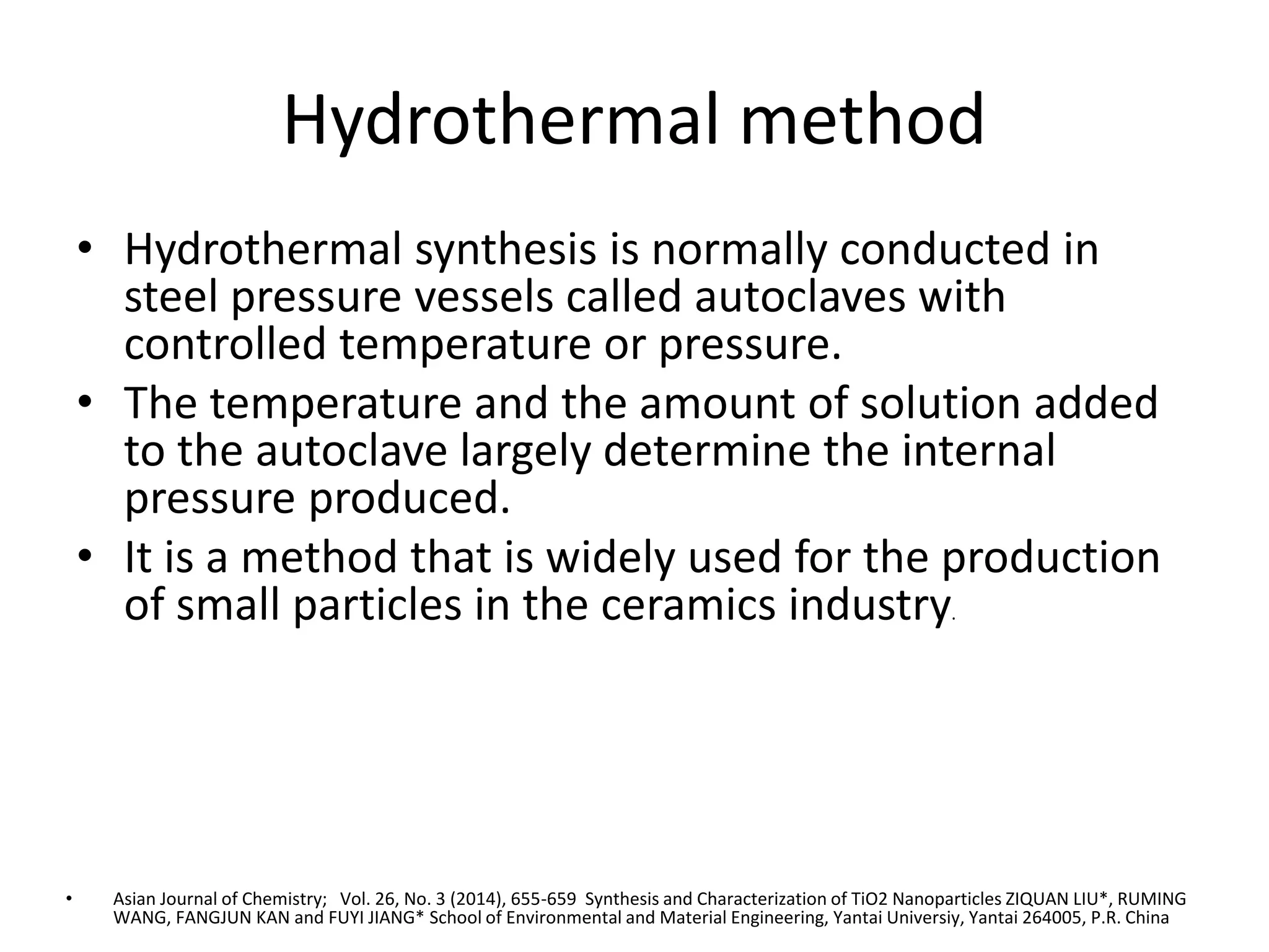 Hydrothermal method
• Hydrothermal synthesis is normally conducted in
steel pressure vessels called autoclaves with
controlled temperature or pressure.
• The temperature and the amount of solution added
to the autoclave largely determine the internal
pressure produced.
• It is a method that is widely used for the production
of small particles in the ceramics industry.
• Asian Journal of Chemistry; Vol. 26, No. 3 (2014), 655-659 Synthesis and Characterization of TiO2 Nanoparticles ZIQUAN LIU*, RUMING
WANG, FANGJUN KAN and FUYI JIANG* School of Environmental and Material Engineering, Yantai Universiy, Yantai 264005, P.R. China
 