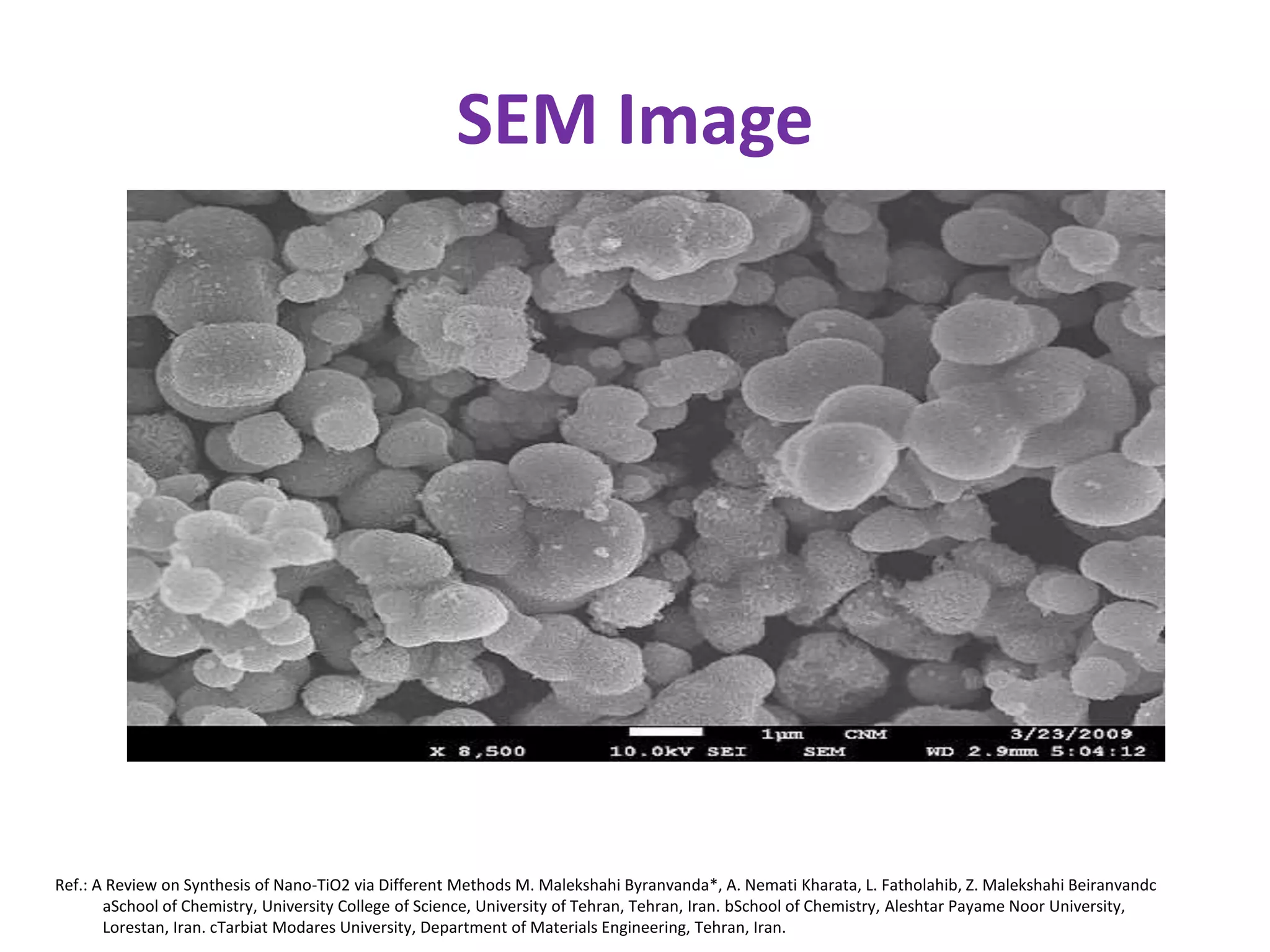 SEM Image
Ref.: A Review on Synthesis of Nano-TiO2 via Different Methods M. Malekshahi Byranvanda*, A. Nemati Kharata, L. Fatholahib, Z. Malekshahi Beiranvandc
aSchool of Chemistry, University College of Science, University of Tehran, Tehran, Iran. bSchool of Chemistry, Aleshtar Payame Noor University,
Lorestan, Iran. cTarbiat Modares University, Department of Materials Engineering, Tehran, Iran.
 