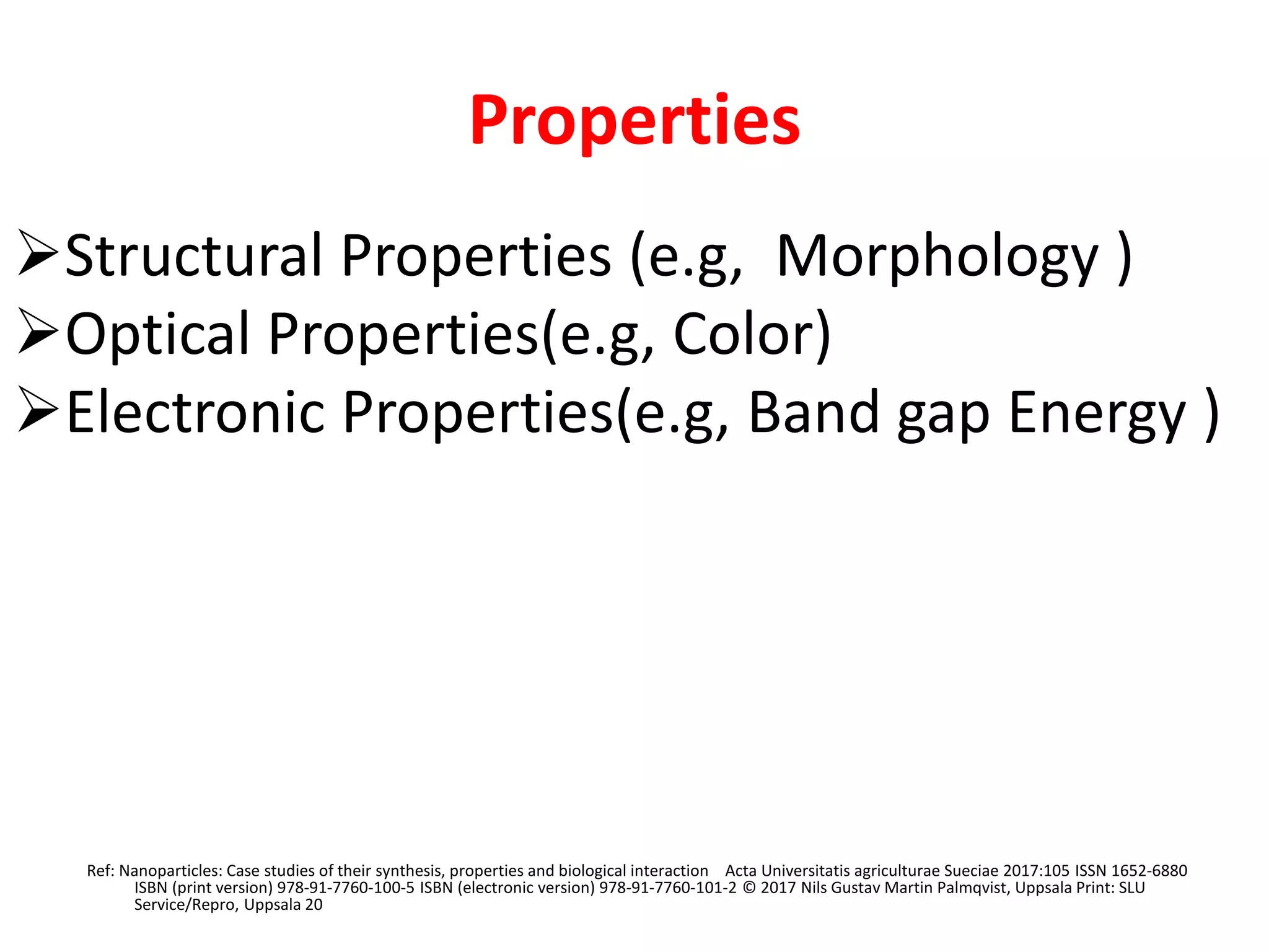 Properties
Structural Properties (e.g, Morphology )
Optical Properties(e.g, Color)
Electronic Properties(e.g, Band gap Energy )
Ref: Nanoparticles: Case studies of their synthesis, properties and biological interaction Acta Universitatis agriculturae Sueciae 2017:105 ISSN 1652-6880
ISBN (print version) 978-91-7760-100-5 ISBN (electronic version) 978-91-7760-101-2 © 2017 Nils Gustav Martin Palmqvist, Uppsala Print: SLU
Service/Repro, Uppsala 20
 