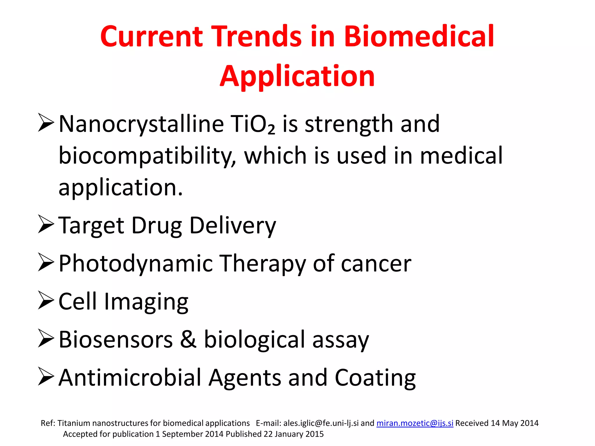 Current Trends in Biomedical
Application
Nanocrystalline TiO₂ is strength and
biocompatibility, which is used in medical
application.
Target Drug Delivery
Photodynamic Therapy of cancer
Cell Imaging
Biosensors & biological assay
Antimicrobial Agents and Coating
Ref: Titanium nanostructures for biomedical applications E-mail: ales.iglic@fe.uni-lj.si and miran.mozetic@ijs.si Received 14 May 2014
Accepted for publication 1 September 2014 Published 22 January 2015
 