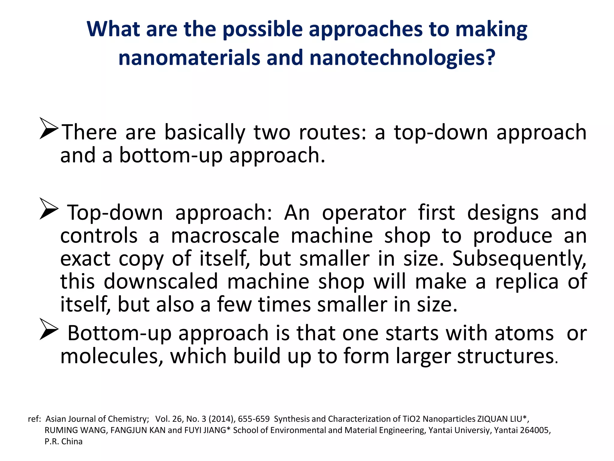 What are the possible approaches to making
nanomaterials and nanotechnologies?
There are basically two routes: a top-down approach
and a bottom-up approach.
 Top-down approach: An operator first designs and
controls a macroscale machine shop to produce an
exact copy of itself, but smaller in size. Subsequently,
this downscaled machine shop will make a replica of
itself, but also a few times smaller in size.
 Bottom-up approach is that one starts with atoms or
molecules, which build up to form larger structures.
ref: Asian Journal of Chemistry; Vol. 26, No. 3 (2014), 655-659 Synthesis and Characterization of TiO2 Nanoparticles ZIQUAN LIU*,
RUMING WANG, FANGJUN KAN and FUYI JIANG* School of Environmental and Material Engineering, Yantai Universiy, Yantai 264005,
P.R. China
 