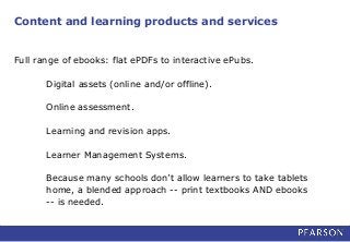 Content and learning products and services
Full range of ebooks: flat ePDFs to interactive ePubs.
Digital assets (online and/or offline).
Online assessment.
Learning and revision apps.
Learner Management Systems.
Because many schools don’t allow learners to take tablets
home, a blended approach -- print textbooks AND ebooks
-- is needed.
 