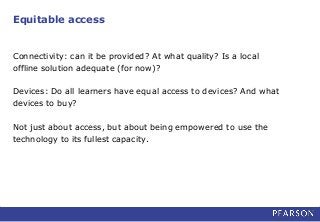 Equitable access
Connectivity: can it be provided? At what quality? Is a local
offline solution adequate (for now)?
Devices: Do all learners have equal access to devices? And what
devices to buy?
Not just about access, but about being empowered to use the
technology to its fullest capacity.
 