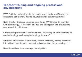Teacher training and ongoing professional
development
ISTE: “All the technology in the world won’t make a difference if
educators don’t know how to leverage it for deeper learning.”
Solid teacher training, ranging from basic ICT literacy to teaching
with technology. If we don’t change the pedagogy, we are pouring
new wine into old skins.
Continuous professional development. “Focusing on both learning to
use technology and using technology to learn”
Range of modalities: face to face, online, blended, linking teachers
into virtual peer-to-peer support networks (use the technology!)
Need incentives to encourage participation.
 