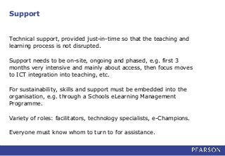 Support
Technical support, provided just-in-time so that the teaching and
learning process is not disrupted.
Support needs to be on-site, ongoing and phased, e.g. first 3
months very intensive and mainly about access, then focus moves
to ICT integration into teaching, etc.
For sustainability, skills and support must be embedded into the
organisation, e.g. through a Schools eLearning Management
Programme.
Variety of roles: facilitators, technology specialists, e-Champions.
Everyone must know whom to turn to for assistance.
 