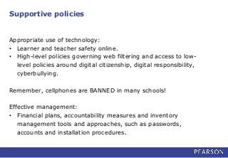 Supportive policies
Appropriate use of technology:
• Learner and teacher safety online.
• High-level policies governing web filtering and access to low-
level policies around digital citizenship, digital responsibility,
cyberbullying.
Remember, cellphones are BANNED in many schools!
Effective management:
• Financial plans, accountability measures and inventory
management tools and approaches, such as passwords,
accounts and installation procedures.
 