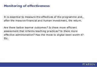 Monitoring of effectiveness
It is essential to measure the effectives of the programme and,
after the massive financial and human investment, the return.
Are there better learner outcomes? Is there more efficient
assessment that informs teaching practices? Is there more
effective administration? Has the move to digital been worth it?
Etc.
 