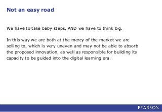 Not an easy road
We have to take baby steps, AND we have to think big.
In this way we are both at the mercy of the market we are
selling to, which is very uneven and may not be able to absorb
the proposed innovation, as well as responsible for building its
capacity to be guided into the digital learning era.
 
