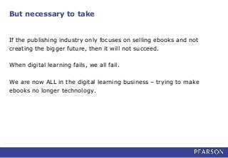 But necessary to take
If the publishing industry only focuses on selling ebooks and not
creating the bigger future, then it will not succeed.
When digital learning fails, we all fail.
We are now ALL in the digital learning business – trying to make
ebooks no longer technology.
 