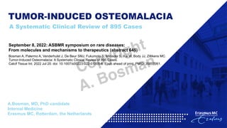 TUMOR-INDUCED OSTEOMALACIA
A Systematic Clinical Review of 895 Cases
A.Bosman, MD, PhD candidate
Internal Medicine
Erasmus MC, Rotterdam, the Netherlands
September 8, 2022: ASBMR symposium on rare diseases:
From molecules and mechanisms to therapeutics (abstract 645)
Bosman A, Palermo A, Vanderhulst J, De Beur SMJ, Fukumoto S, Minisola S, Xia W, Body JJ, Zillikens MC.
Tumor-Induced Osteomalacia: A Systematic Clinical Review of 895 Cases.
Calcif Tissue Int. 2022 Jul 20. doi: 10.1007/s00223-022-01005-8. Epub ahead of print. PMID: 35857061.
Copyright
A. Bosman
 