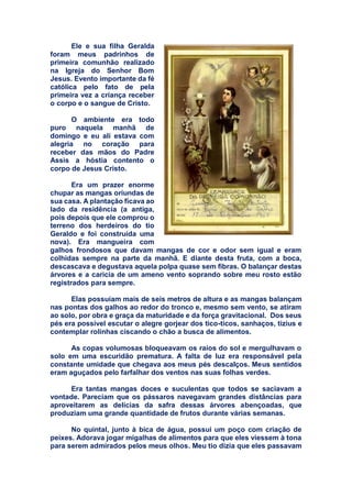 Ele e sua filha Geralda
foram meus padrinhos de
primeira comunhão realizado
na Igreja do Senhor Bom
Jesus. Evento importante da fé
católica pelo fato de pela
primeira vez a criança receber
o corpo e o sangue de Cristo.
O ambiente era todo
puro naquela manhã de
domingo e eu ali estava com
alegria no coração para
receber das mãos do Padre
Assis a hóstia contento o
corpo de Jesus Cristo.
Era um prazer enorme
chupar as mangas oriundas de
sua casa. A plantação ficava ao
lado da residência (a antiga,
pois depois que ele comprou o
terreno dos herdeiros do tio
Geraldo e foi construída uma
nova). Era mangueira com
galhos frondosos que davam mangas de cor e odor sem igual e eram
colhidas sempre na parte da manhã. E diante desta fruta, com a boca,
descascava e degustava aquela polpa quase sem fibras. O balançar destas
árvores e a caricia de um ameno vento soprando sobre meu rosto estão
registrados para sempre.
Elas possuíam mais de seis metros de altura e as mangas balançam
nas pontas dos galhos ao redor do tronco e, mesmo sem vento, se atiram
ao solo, por obra e graça da maturidade e da força gravitacional. Dos seus
pés era possível escutar o alegre gorjear dos tico-ticos, sanhaços, tizius e
contemplar rolinhas ciscando o chão a busca de alimentos.
As copas volumosas bloqueavam os raios do sol e mergulhavam o
solo em uma escuridão prematura. A falta de luz era responsável pela
constante umidade que chegava aos meus pés descalços. Meus sentidos
eram aguçados pelo farfalhar dos ventos nas suas folhas verdes.
Era tantas mangas doces e suculentas que todos se saciavam a
vontade. Pareciam que os pássaros navegavam grandes distâncias para
aproveitarem as delícias da safra dessas árvores abençoadas, que
produziam uma grande quantidade de frutos durante várias semanas.
No quintal, junto à bica de água, possui um poço com criação de
peixes. Adorava jogar migalhas de alimentos para que eles viessem à tona
para serem admirados pelos meus olhos. Meu tio dizia que eles passavam
 