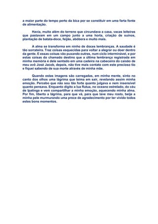 a maior parte do tempo perto da bica por se constituir em uma farta fonte
de alimentação.
Havia, muito além do terreno que circundava a casa, vacas leiteiras
que pastavam em um campo junto a uma horta, criação de suínos,
plantação de batata-doce, feijão, abóbora e muito mais.
A alma se transforma em ninho de doces lembranças. A saudade é
tão sorrateira. Traz coisas esquecidas para voltar a alegrar ou doer dentro
da gente. E essas coisas vão puxando outras, num ciclo interminável, e por
estas coisas do chamado destino que a última lembrança registrada em
minha memória é dele sentado em uma cadeira na cabeceira do caixão de
meu avô José Jacob, depois, não tive mais contato com este precioso tio
e fiquei sabendo de sua morte através de minha mãe.
Quando estas imagens são carregadas, em minha mente, sinto no
canto dos olhos uma lágrima que teima em sair, revelando assim minha
emoção. Percebo que não sou tão forte quanto julgava e nem insensível
quanto pensava. Enquanto digito a lua flutua, no oceano estrelado, do céu
de Ipatinga e vem compartilhar a minha emoção, aquecendo minha alma.
Por fim, liberto a lágrima, para que vá, para que lave meu rosto, beije a
minha pele murmurando uma prece de agradecimento por ter vivido todos
estes bons momentos.
 