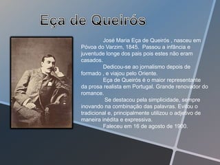 José Maria Eça de Queirós , nasceu em
Póvoa do Varzim, 1845. Passou a infância e
juventude longe dos pais pois estes não eram
casados.
         Dedicou-se ao jornalismo depois de
formado , e viajou pelo Oriente.
         Eça de Queirós é o maior representante
da prosa realista em Portugal. Grande renovador do
romance.
          Se destacou pela simplicidade, sempre
inovando na combinação das palavras. Evitou o
tradicional e, principalmente utilizou o adjetivo de
maneira inédita e expressiva.
         Faleceu em 16 de agosto de 1900.
 