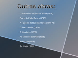 • O mistério da estrada de Sintra (1870)

• Crime do Padre Amaro (1875)

• A Tragédia da Rua das Flores (1877-78)

• O Primo Basílio (1878)

• O Mandarim (1880)

• As Minas de Salomão (1885)

• A Relíquia (1887)

• Os Maias (1888)
 