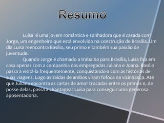 Luísa é uma jovem romântica e sonhadora que é casada com
Jorge, um engenheiro que está envolvido na construção de Brasília. Um
dia Luísa reencontra Basílio, seu primo e também sua paixão de
juventude.
        Quando Jorge é chamado a trabalho para Brasília, Luísa fica em
casa apenas com a companhia das empregadas Juliana e Joana. Basílio
passa a visitá-la frequentemente, conquistando-a com as histórias de
suas viagens. Logo as saídas de ambos viram fofoca na vizinhança. Até
que Juliana encontra as cartas de amor trocadas entre os primos e, de
posse delas, passa a chantagear Luísa para conseguir uma generosa
aposentadoria.
 