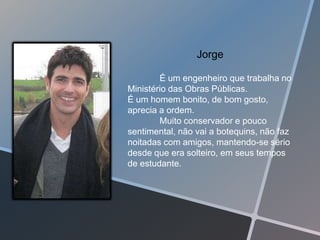Jorge

        É um engenheiro que trabalha no
Ministério das Obras Públicas.
É um homem bonito, de bom gosto,
aprecia a ordem.
        Muito conservador e pouco
sentimental, não vai a botequins, não faz
noitadas com amigos, mantendo-se sério
desde que era solteiro, em seus tempos
de estudante.
 