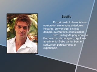 Basílio
        É o primo de Luísa e foi seu
namorado, em tempos anteriores.
Pedante, convencido, e cínico
demais, aventureiro, conquistador.
        Tem um bigode pequeno que
lhe da um ar de coragem, orgulho e
atrevimento. Sabe cantar bem e
seduz com perseverança e
experiência.
 