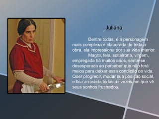 Juliana

         Dentre todas, é a personagem
mais complexa e elaborada de toda a
obra, ela impressiona por sua vida interior.
         Magra, feia, solteirona, virgem,
empregada há muitos anos, sente-se
desesperada ao perceber que não terá
meios para deixar essa condição de vida.
Quer progredir, mudar sua posição social,
e fica arrasada todas as vezes em que vê
seus sonhos frustrados.
 