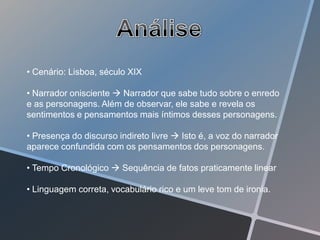 • Cenário: Lisboa, século XIX

• Narrador onisciente  Narrador que sabe tudo sobre o enredo
e as personagens. Além de observar, ele sabe e revela os
sentimentos e pensamentos mais íntimos desses personagens.

• Presença do discurso indireto livre  Isto é, a voz do narrador
aparece confundida com os pensamentos dos personagens.

• Tempo Cronológico  Sequência de fatos praticamente linear

• Linguagem correta, vocabulário rico e um leve tom de ironia.
 
