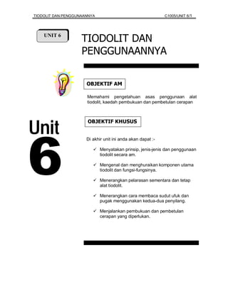 TIODOLIT DAN PENGGUNAANNYA                                   C1005/UNIT 6/1




    UNIT 6
                    TIODOLIT DAN
                    PENGGUNAANNYA

                      MA FITKEJBO
                      Memahami pengetahuan asas penggunaan alat
                      tiodolit, kaedah pembukuan dan pembetulan cerapan




Unit
                       SUSUHK FITKEJBO




6
                      Di akhir unit ini anda akan dapat :-

                             Menyatakan prinsip, jenis-jenis dan penggunaan
                             tiodolit secara am.

                             Mengenal dan menghuraikan komponen utama
                             tiodolit dan fungsi-fungsinya.

                             Menerangkan pelarasan sementara dan tetap
                             alat tiodolit.

                             Menerangkan cara membaca sudut ufuk dan
                             pugak menggunakan kedua-dua penyilang.

                             Menjalankan pembukuan dan pembetulan
                             cerapan yang diperlukan.
 