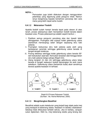 TIODOLIT DAN PENGGUNAANNYA                                      C1005/UNIT 6/11


           NOTA :-
                  Pemusatan juga boleh dilakukan dengan menggunakan
                  pelambap yang digantung pada pengunci tribet. Namun
                  ianya bergantung kepada kemahiran pencerap dan cara
                  mana yang lebih cepat serta mudah.

           6.4.1.2   Melaraskan Tiodolit

           Apabila tiodolit sudah hampir berada tepat pada stesen di atas
           tanah, proses selanjutnya ialah memastikan tiodolit berada dalam
           keadaan aras. Proses pelarasannya adalah seperti berikut :-

            i. Pastikan semua pengunci penyilang atas dan bawah telah
               dilonggarkan. Pusingkan alat supaya kotak gelembung udara
               (berbentuk memanjang) selari dengan sepasang skru kaki
               pelaras.
           ii. Pusingkan kedua-dua skru kaki pelaras pada arah yang
               berlawanan serentak sehingga gelembung udara berada di
               tengah-tengah kotaknya.
          iii. Pusing teleskop sehingga kotak gelembung udara berada 90°
               dari kedudukan asal tadi. Kemudian laraskan alat menggunakan
               skru kaki pelaras ketiga sahaja (Rajah 6.6).
          iv. Ulang langkah (ii) dan (iii) sehingga gelembung udara tetap
               berada di tengah walaupun tiodolit dipusingkan ke arah mana
               sekalipun. Gelembung udara (berbentuk bulat) akan sendirinya
               teraras apabila keadaan ini terhasil.




                              Rajah 6.6 Proses Pelarasan Tiodolit
                             (Sumber : Ab. Hamid Mohamed, 2000)

           6.4.1.3   Menghilangkan Bezalihat

           Bezalihat adalah suatu kekaburan yang terjadi bagi objek pada imej
           yang terdapat di bebenang stadia. Keadaan ini berlaku disebabkan
           teleskop tidak difokuskan terlebih dahulu. Jika ini berlaku, cerapan
           sukar dijalankan. Oleh itu, imej bebenang stadia yang terang dan
 