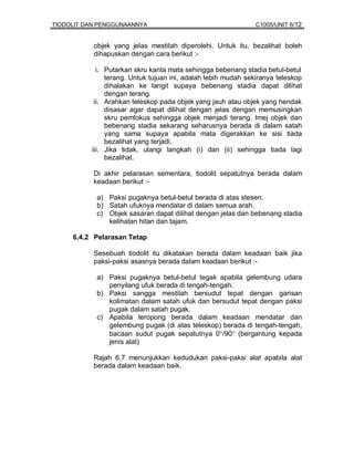 TIODOLIT DAN PENGGUNAANNYA                                     C1005/UNIT 6/12


           objek yang jelas mestilah diperolehi. Untuk itu, bezalihat boleh
           dihapuskan dengan cara berikut :-

            i. Putarkan skru kanta mata sehingga bebenang stadia betul-betul
               terang. Untuk tujuan ini, adalah lebih mudah sekiranya teleskop
               dihalakan ke langit supaya bebenang stadia dapat dilihat
               dengan terang.
           ii. Arahkan teleskop pada objek yang jauh atau objek yang hendak
               disasar agar dapat dilihat dengan jelas dengan memusingkan
               skru pemfokus sehingga objek menjadi terang. Imej objek dan
               bebenang stadia sekarang seharusnya berada di dalam satah
               yang sama supaya apabila mata digerakkan ke sisi tiada
               bezalihat yang terjadi.
          iii. Jika tidak, ulangi langkah (i) dan (ii) sehingga tiada lagi
               bezalihat.

           Di akhir pelarasan sementara, tiodolit sepatutnya berada dalam
           keadaan berikut :-

            a) Paksi pugaknya betul-betul berada di atas stesen.
            b) Satah ufuknya mendatar di dalam semua arah.
            c) Objek sasaran dapat dilihat dengan jelas dan bebenang stadia
               kelihatan hitan dan tajam.

     6.4.2 Pelarasan Tetap

           Sesebuah tiodolit itu dikatakan berada dalam keadaan baik jika
           paksi-paksi asasnya berada dalam keadaan berikut :-

            a) Paksi pugaknya betul-betul tegak apabila gelembung udara
               penyilang ufuk berada di tengah-tengah.
            b) Paksi sangga mestilah bersudut tepat dengan garisan
               kolimatan dalam satah ufuk dan bersudut tepat dengan paksi
               pugak dalam satah pugak.
            c) Apabila teropong berada dalam keadaan mendatar dan
               gelembung pugak (di atas teleskop) berada di tengah-tengah,
               bacaan sudut pugak sepatutnya 0°/90° (bergantung kepada
               jenis alat)

           Rajah 6.7 menunjukkan kedudukan paksi-paksi alat apabila alat
           berada dalam keadaan baik.
 