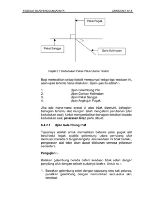 TIODOLIT DAN PENGGUNAANNYA                                         C1005/UNIT 6/13


                                               Paksi Pugak




                Paksi Sangga
                                                          Garis Kolimatan




                   Rajah 6.7 Kedudukan Paksi-Paksi Utama Tiodoit


           Bagi memastikan setiap tiodolit mempunyai ketiga-tiga keadaan ini,
           ujian-ujian tertentu harus dilakukan. Ujian-ujan itu adalah :-

           1.                      Ujian Gelembung Plat
           2.                      Ujian Garisan Kolimatan
           3.                      Ujian Paksi Sangga
           4.                      Ujian Angkujuh Pugak

           Jika ada mana-mana syarat di atas tidak dipenuhi, bahagian-
           bahagian tertentu alat mungkin telah mengalami perubahan (dari
           kedudukan asal). Untuk mengembalikan bahagian tersebut kepada
           kedudukan asal, pelarasan tetap perlu dibuat.

           6.4.2.1     Ujian Gelembung Plat

           Tujuannya adalah untuk memastikan bahawa paksi pugak alat
           betul-betul tegak apabila gelembung udara penyilang ufuk
           memusat (berada di tengah-tengah). Jika keadaan ini tidak berlaku,
           pengarasan alat tidak akan dapat dilakukan semasa pelarasan
           sementara.

           Pengujian :-

           Katakan gelembung berada dalam keadaan tidak selari dengan
           penyilang ufuk dengan seliseh sudutnya ialah e. Untuk itu :-

           1. Bawakan gelembung selari dengan sepasang skru kaki pelaras,
              pusatkan gelembung dengan memutarkan kedua-dua skru
              tersebut.
 