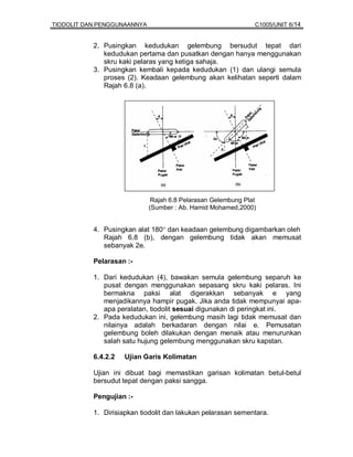 TIODOLIT DAN PENGGUNAANNYA                                     C1005/UNIT 6/14


           2. Pusingkan kedudukan gelembung bersudut tepat dari
              kedudukan pertama dan pusatkan dengan hanya menggunakan
              skru kaki pelaras yang ketiga sahaja.
           3. Pusingkan kembali kepada kedudukan (1) dan ulangi semula
              proses (2). Keadaan gelembung akan kelihatan seperti dalam
              Rajah 6.8 (a).




                              Rajah 6.8 Pelarasan Gelembung Plat
                             (Sumber : Ab. Hamid Mohamed,2000)


           4. Pusingkan alat 180° dan keadaan gelembung digambarkan oleh
              Rajah 6.8 (b), dengan gelembung tidak akan memusat
              sebanyak 2e.

           Pelarasan :-

           1. Dari kedudukan (4), bawakan semula gelembung separuh ke
              pusat dengan menggunakan sepasang skru kaki pelaras. Ini
              bermakna paksi alat digerakkan sebanyak e yang
              menjadikannya hampir pugak. Jika anda tidak mempunyai apa-
              apa peralatan, tiodolit sesuai digunakan di peringkat ini.
           2. Pada kedudukan ini, gelembung masih lagi tidak memusat dan
              nilainya adalah berkadaran dengan nilai e. Pemusatan
              gelembung boleh dilakukan dengan menaik atau menurunkan
              salah satu hujung gelembung menggunakan skru kapstan.

           6.4.2.2   Ujian Garis Kolimatan

           Ujian ini dibuat bagi memastikan garisan kolimatan betul-betul
           bersudut tepat dengan paksi sangga.

           Pengujian :-

           1. Dirisiapkan tiodolit dan lakukan pelarasan sementara.
 