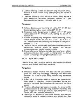 TIODOLIT DAN PENGGUNAANNYA                                     C1005/UNIT 6/15


           2. Arahkan teleskop ke satu titik sasaran yang halus dan terang,
              katakan A. Baca bacaan bering pada penyilang kiri ke titik A
              tersebut.
           3. Tukar ke penyilang kanan dan baca bacaan bering ke titik A
              juga. Perbezaan kedua-dua penyilang mestilah 180°, jika
              keadaan ini tidak diperolehi, pelarasan perlu dibuat.

           Pelarasan :-

           1. Katakan bacaan pada penyilang kiri adalah 27° 31’ 00” dan
              bacaan pada penyilang kanan adalah 207° 32’ 40”.
           2. Perbezaan kedua-dua penyilang ini adalah 180° 01’ 40”. Maka
              seliseh sebanyak 01’ 40” telah berlaku. Bahagi dua seliseh ini,
              katakan 50”.
           3. Bacaan penyilang yang mengalami seliseh (penyilang kanan)
              ditolak dengan nilai 50” ini. Iaitu 207° 32’ 40” - 50” = 207° 31’
              50”. Sementara bacaan penyilang kiri dicampurkan dengan 50”
              menjadi 27° 32’ 50”.
           4. Tentukan bacaan penyilang kiri yang telah dibetulkan terhadap
              persilangan rerambut stadia ke sasaran tadi dengan
              menggunakan skru kapstan bebenang stadia.
           5. Penyemakan perlu dilakukan terhadap penyilang kanan setelah
              pelarasan dilakukan dan bacaan penyilang kanan sepatutnya
              adalah sama dengan nilai yang telah dilaraskan tadi.

           6.4.2.3   Ujian Paksi Sangga

           Ujian ini dibuat bagi menyemak samada paksi sangga betul-betul
           bersudut tepat dengan paksi pugak atau tidak.

           Pengujian :-

           1. Dirisiapkan tiodolit kira-kira 50m dari satu titik yang terletak
              pada satu aras yang lebih tinggi, sebaiknya pada kecerunan
              melebihi 30°. Katakan pada tiang bendera yang betul-betul
              pugak.
           2. Cerap titik A. Kemudian gerakkan teleskop ke bawah dalam
              arah pugak. Ini dilakukan dengan mengetatkan semua skru
              pengunci mengufuk dan longgarkan skru pengunci penyilang
              pugak.
           3. Gerakkan dibuat sehinga teleskop mendatar dan tandakan titik
              pintasan tersebut (di atas setaf yang diletakkan mendatar). Jika
              paksi sangga dan paksi pugak bersudut tepat, titik pintasan (A 1)
              adalah betul-betul berada di bawah titik A.
           4. Sebaiknya jika kedua-dua paksi tidak bersudut tepat dengan
              selisehnya adalah e, maka titik pintasan akan berlaku di A L bagi
 