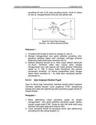 TIODOLIT DAN PENGGUNAANNYA                                    C1005/UNIT 6/16


              penyilang kiri dan di AR bagi penyilang kanan. Jarak di antara
              AR dan AL menggambarkan dua kali (2e) seliseh alat.




                             Rajah 6.9 Ujian Paksi Sangga
                          (Sumber : Ab. Hamid Mohamed,2000)


           Pelarasan :-

           1. Tandakan titik tengah di antara AR dengan AL iaitu A1.
           2. Dengan menggunakan skru gerak perlahan penyilang ufuk,
              gerakkan teleskop dalam arah mendatar sehingga pintasan
              bebenang stadia betul-betul merentasi titik A1.
           3. Naikkan teleskop semula ke A. Akan wujud seliseh sebanyak
              (AL–AR)/2. Gerakkan salah satu hujung paksi sangga
              menggunakan skru kaki pelaras dan bawa pintasan bebenang
              stadia ke A. Titik A hanya boleh disasarkan bila garisan
              pandangan dinaikkan. Ini kerana pergerakkan paksi sangga
              dalam satah mendatar AL – AR tidak akan mengubah garisan
              pandangan A1.

           6.4.2.4   Ujian Angkujuh Bulatan Pugak

           Ujian ini dibuat bagi memastikan teleskop berada dalam keadaan
           mendatar apabila bacaan sudut pugaknya 0°/90° (bergantung
           kepada jenis alat) dan gelembung udara penyilang pugak berada di
           tengah-tengah.

           Pengujian :-

           1. Bawa gelembung udara penyilang pugak ke tengah
              menggunakan skru gerak perlahan penyilang pugak. Setkan
              bacaan pugak pada 0°/90°. Cerap ke satu titik pada setaf yang
              didirikan memugak pada jarak kira-kira 50m.
           2. Tukar penyilang tiodolit ke penyilang kanan (jika sebelumnya
              penyilang kiri) dan ulangi langkah (1).
 