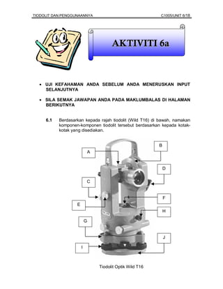 TIODOLIT DAN PENGGUNAANNYA                                   C1005/UNIT 6/18




                                         AKTIVITI 6a



  • UJI KEFAHAMAN ANDA SEBELUM ANDA MENERUSKAN INPUT
    SELANJUTNYA

  • SILA SEMAK JAWAPAN ANDA PADA MAKLUMBALAS DI HALAMAN
    BERIKUTNYA


     6.1   Berdasarkan kepada rajah tiodolit (Wild T16) di bawah, namakan
           komponen-komponen tiodolit tersebut berdasarkan kepada kotak-
           kotak yang disediakan.


                                                             B
                               A


                                                                 D


                           C


                                                                 F
                   E
                                                                 H

                           G


                                                                 J

                       I



                                   Tiodolit Optik Wild T16
 